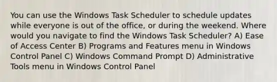 You can use the Windows Task Scheduler to schedule updates while everyone is out of the office, or during the weekend. Where would you navigate to find the Windows Task Scheduler? A) Ease of Access Center B) Programs and Features menu in Windows Control Panel C) Windows Command Prompt D) Administrative Tools menu in Windows Control Panel