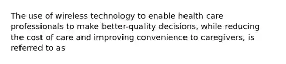 The use of wireless technology to enable health care professionals to make better-quality decisions, while reducing the cost of care and improving convenience to caregivers, is referred to as