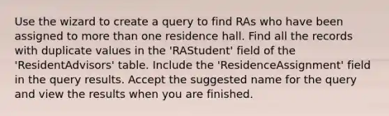 Use the wizard to create a query to find RAs who have been assigned to more than one residence hall. Find all the records with duplicate values in the 'RAStudent' field of the 'ResidentAdvisors' table. Include the 'ResidenceAssignment' field in the query results. Accept the suggested name for the query and view the results when you are finished.