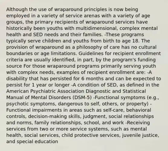 Although the use of wraparound principles is now being employed in a variety of service arenas with a variety of age groups, the primary recipients of wraparound services have historically been youths with multidimensional, complex mental health and SED needs and their families. -These programs typically serve children and youths from birth to age 18. The provision of wraparound as a philosophy of care has no cultural boundaries or age limitations. Guidelines for recipient enrollment criteria are usually identified, in part, by the program's funding source For those wraparound programs primarily serving youth with complex needs, examples of recipient enrollment are: -A disability that has persisted for 6 months and can be expected to persist for 1 year or longer -A condition of SED, as defined in the American Psychiatric Association Diagnostic and Statistical Manual of Mental Disorders (DSM-5) -Functional symptoms (e.g., psychotic symptoms, dangerous to self, others, or property) -Functional impairments in areas such as self-care, behavioral controls, decision-making skills, judgment, social relationships and norms, family relationships, school, and work -Receiving services from two or more service systems, such as mental health, social services, child protective services, juvenile justice, and special education