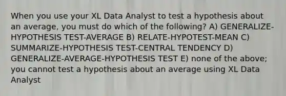 When you use your XL Data Analyst to test a hypothesis about an average, you must do which of the following? A) GENERALIZE-HYPOTHESIS TEST-AVERAGE B) RELATE-HYPOTEST-MEAN C) SUMMARIZE-HYPOTHESIS TEST-CENTRAL TENDENCY D) GENERALIZE-AVERAGE-HYPOTHESIS TEST E) none of the above; you cannot test a hypothesis about an average using XL Data Analyst