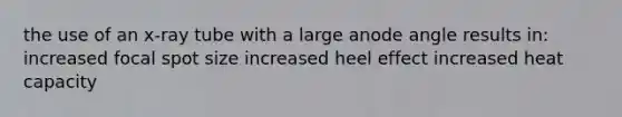 the use of an x-ray tube with a large anode angle results in: increased focal spot size increased heel effect increased heat capacity