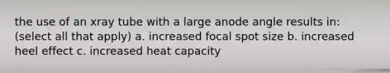 the use of an xray tube with a large anode angle results in: (select all that apply) a. increased focal spot size b. increased heel effect c. increased heat capacity