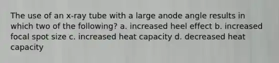 The use of an x-ray tube with a large anode angle results in which two of the following? a. increased heel effect b. increased focal spot size c. increased heat capacity d. decreased heat capacity
