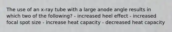 The use of an x-ray tube with a large anode angle results in which two of the following? - increased heel effect - increased focal spot size - increase heat capacity - decreased heat capacity