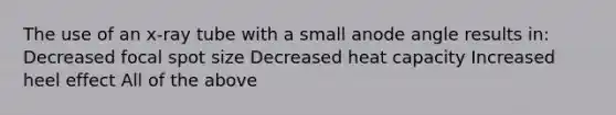 The use of an x-ray tube with a small anode angle results in: Decreased focal spot size Decreased heat capacity Increased heel effect All of the above