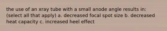 the use of an xray tube with a small anode angle results in: (select all that apply) a. decreased focal spot size b. decreased heat capacity c. increased heel effect