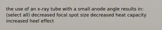 the use of an x-ray tube with a small anode angle results in: (select all) decreased focal spot size decreased heat capacity increased heel effect