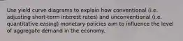 Use yield curve diagrams to explain how conventional (i.e. adjusting short-term interest rates) and unconventional (i.e. quantitative easing) monetary policies aim to inﬂuence the level of aggregate demand in the economy.