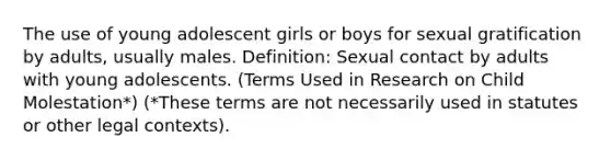 The use of young adolescent girls or boys for sexual gratification by adults, usually males. Definition: Sexual contact by adults with young adolescents. (Terms Used in Research on Child Molestation*) (*These terms are not necessarily used in statutes or other legal contexts).