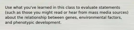 Use what you've learned in this class to evaluate statements (such as those you might read or hear from mass media sources) about the relationship between genes, environmental factors, and phenotypic development.