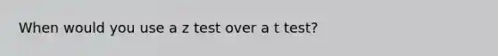 When would you use a z test over a t test?