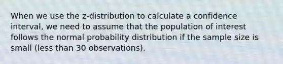 When we use the z-distribution to calculate a confidence interval, we need to assume that the population of interest follows the normal probability distribution if the sample size is small (<a href='https://www.questionai.com/knowledge/k7BtlYpAMX-less-than' class='anchor-knowledge'>less than</a> 30 observations).