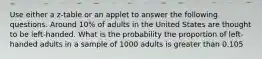 Use either a z-table or an applet to answer the following questions. Around 10% of adults in the United States are thought to be left-handed. What is the probability the proportion of left-handed adults in a sample of 1000 adults is greater than 0.105