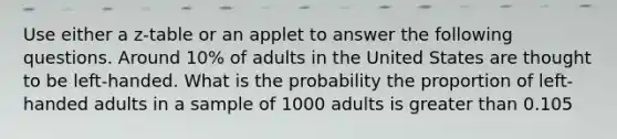 Use either a z-table or an applet to answer the following questions. Around 10% of adults in the United States are thought to be left-handed. What is the probability the proportion of left-handed adults in a sample of 1000 adults is greater than 0.105