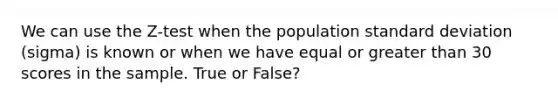 We can use the Z-test when the population standard deviation (sigma) is known or when we have equal or greater than 30 scores in the sample. True or False?