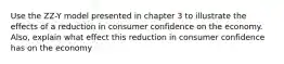 Use the ZZ-Y model presented in chapter 3 to illustrate the effects of a reduction in consumer confidence on the economy. Also, explain what effect this reduction in consumer confidence has on the economy