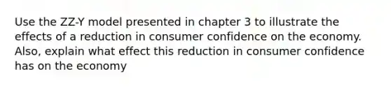 Use the ZZ-Y model presented in chapter 3 to illustrate the effects of a reduction in consumer confidence on the economy. Also, explain what effect this reduction in consumer confidence has on the economy