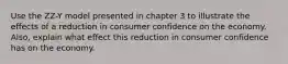 Use the ZZ-Y model presented in chapter 3 to illustrate the effects of a reduction in consumer confidence on the economy. Also, explain what effect this reduction in consumer confidence has on the economy.