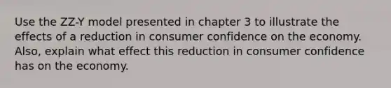 Use the ZZ-Y model presented in chapter 3 to illustrate the effects of a reduction in consumer confidence on the economy. Also, explain what effect this reduction in consumer confidence has on the economy.