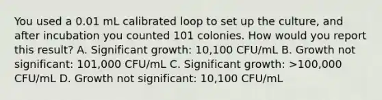 You used a 0.01 mL calibrated loop to set up the culture, and after incubation you counted 101 colonies. How would you report this result? A. Significant growth: 10,100 CFU/mL B. Growth not significant: 101,000 CFU/mL C. Significant growth: >100,000 CFU/mL D. Growth not significant: 10,100 CFU/mL