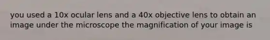 you used a 10x ocular lens and a 40x objective lens to obtain an image under the microscope the magnification of your image is