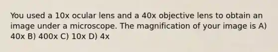 You used a 10x ocular lens and a 40x objective lens to obtain an image under a microscope. The magnification of your image is A) 40x B) 400x C) 10x D) 4x