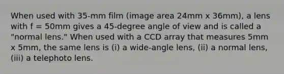 When used with 35-mm film (image area 24mm x 36mm), a lens with f = 50mm gives a 45-degree angle of view and is called a "normal lens." When used with a CCD array that measures 5mm x 5mm, the same lens is (i) a wide-angle lens, (ii) a normal lens, (iii) a telephoto lens.