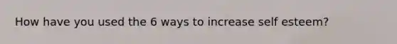 How have you used the 6 ways to increase self esteem?