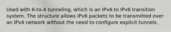 Used with 6-to-4 tunneling, which is an IPv4-to IPv6 transition system. The structure allows IPv6 packets to be transmitted over an IPv4 network without the need to configure explicit tunnels.