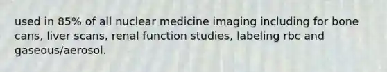 used in 85% of all nuclear medicine imaging including for bone cans, liver scans, renal function studies, labeling rbc and gaseous/aerosol.