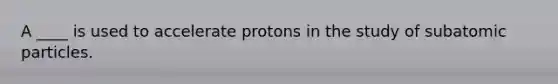 A ____ is used to accelerate protons in the study of subatomic particles.