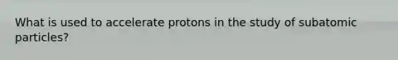 What is used to accelerate protons in the study of subatomic particles?