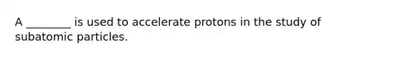 A ________ is used to accelerate protons in the study of subatomic particles.