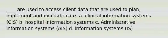 ____ are used to access client data that are used to plan, implement and evaluate care. a. clinical information systems (CIS) b. hospital information systems c. Administrative information systems (AIS) d. information systems (IS)