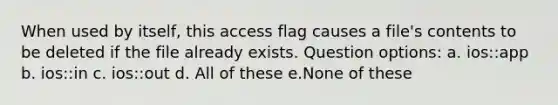 When used by itself, this access flag causes a file's contents to be deleted if the file already exists. Question options: a. ios::app b. ios::in c. ios::out d. All of these e.None of these