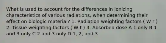 What is used to account for the differences in ionizing characteristics of various radiations, when determining their effect on biologic material? 1. Radiation weighting factors ( W r ) 2. Tissue weighting factors ( W t ) 3. Absorbed dose A 1 only B 1 and 3 only C 2 and 3 only D 1, 2, and 3