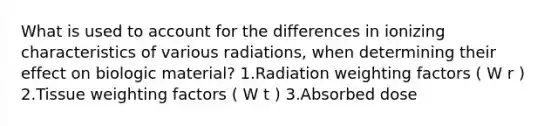 What is used to account for the differences in ionizing characteristics of various radiations, when determining their effect on biologic material? 1.Radiation weighting factors ( W r ) 2.Tissue weighting factors ( W t ) 3.Absorbed dose