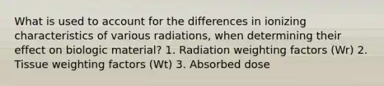 What is used to account for the differences in ionizing characteristics of various radiations, when determining their effect on biologic material? 1. Radiation weighting factors (Wr) 2. Tissue weighting factors (Wt) 3. Absorbed dose