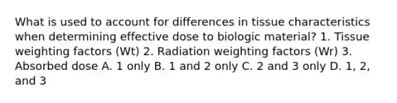 What is used to account for differences in tissue characteristics when determining effective dose to biologic material? 1. Tissue weighting factors (Wt) 2. Radiation weighting factors (Wr) 3. Absorbed dose A. 1 only B. 1 and 2 only C. 2 and 3 only D. 1, 2, and 3