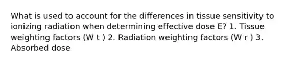 What is used to account for the differences in tissue sensitivity to ionizing radiation when determining effective dose E? 1. Tissue weighting factors (W t ) 2. Radiation weighting factors (W r ) 3. Absorbed dose