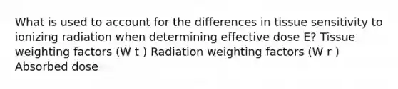 What is used to account for the differences in tissue sensitivity to ionizing radiation when determining effective dose E? Tissue weighting factors (W t ) Radiation weighting factors (W r ) Absorbed dose