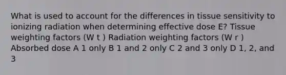 What is used to account for the differences in tissue sensitivity to ionizing radiation when determining effective dose E? Tissue weighting factors (W t ) Radiation weighting factors (W r ) Absorbed dose A 1 only B 1 and 2 only C 2 and 3 only D 1, 2, and 3