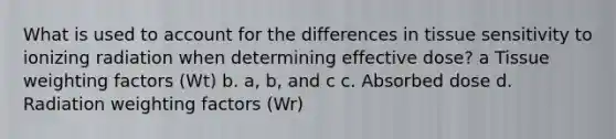 What is used to account for the differences in tissue sensitivity to ionizing radiation when determining effective dose? a Tissue weighting factors (Wt) b. a, b, and c c. Absorbed dose d. Radiation weighting factors (Wr)