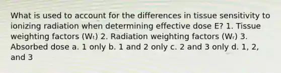 What is used to account for the differences in tissue sensitivity to ionizing radiation when determining effective dose E? 1. Tissue weighting factors (Wₜ) 2. Radiation weighting factors (Wᵣ) 3. Absorbed dose a. 1 only b. 1 and 2 only c. 2 and 3 only d. 1, 2, and 3