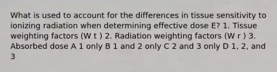 What is used to account for the differences in tissue sensitivity to ionizing radiation when determining effective dose E? 1. Tissue weighting factors (W t ) 2. Radiation weighting factors (W r ) 3. Absorbed dose A 1 only B 1 and 2 only C 2 and 3 only D 1, 2, and 3