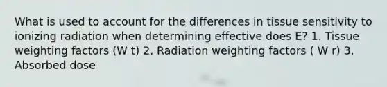 What is used to account for the differences in tissue sensitivity to ionizing radiation when determining effective does E? 1. Tissue weighting factors (W t) 2. Radiation weighting factors ( W r) 3. Absorbed dose