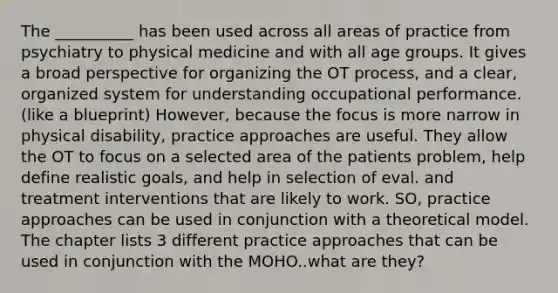 The __________ has been used across all areas of practice from psychiatry to physical medicine and with all age groups. It gives a broad perspective for organizing the OT process, and a clear, organized system for understanding occupational performance. (like a blueprint) However, because the focus is more narrow in physical disability, practice approaches are useful. They allow the OT to focus on a selected area of the patients problem, help define realistic goals, and help in selection of eval. and treatment interventions that are likely to work. SO, practice approaches can be used in conjunction with a theoretical model. The chapter lists 3 different practice approaches that can be used in conjunction with the MOHO..what are they?