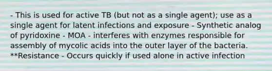 - This is used for active TB (but not as a single agent); use as a single agent for latent infections and exposure - Synthetic analog of pyridoxine - MOA - interferes with enzymes responsible for assembly of mycolic acids into the outer layer of the bacteria. **Resistance - Occurs quickly if used alone in active infection