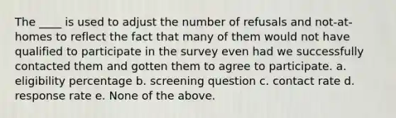 The ____ is used to adjust the number of refusals and not-at-homes to reflect the fact that many of them would not have qualified to participate in the survey even had we successfully contacted them and gotten them to agree to participate. a. eligibility percentage b. screening question c. contact rate d. response rate e. None of the above.